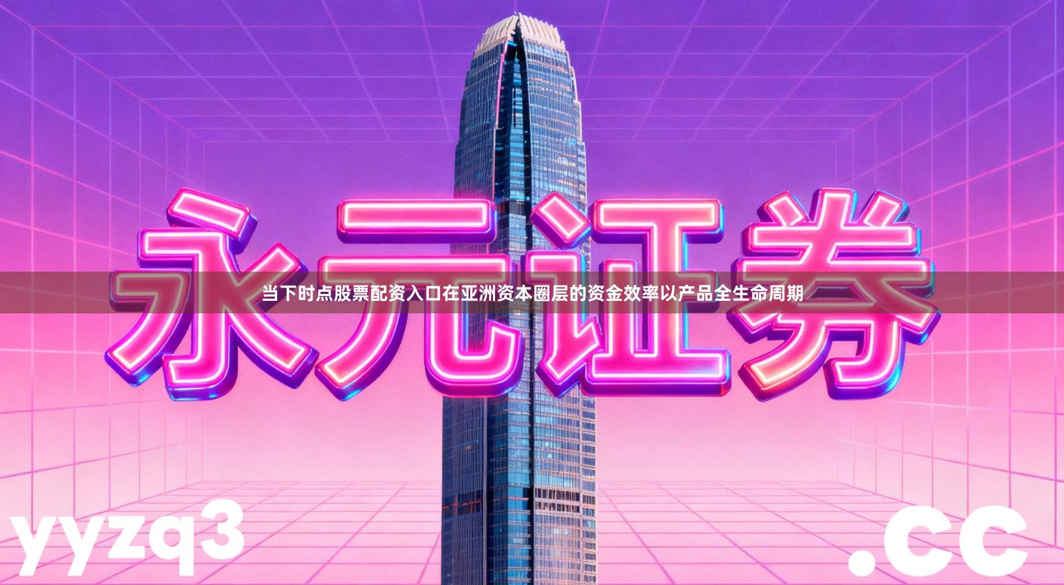 当下时点股票配资入口在亚洲资本圈层的资金效率以产品全生命周期