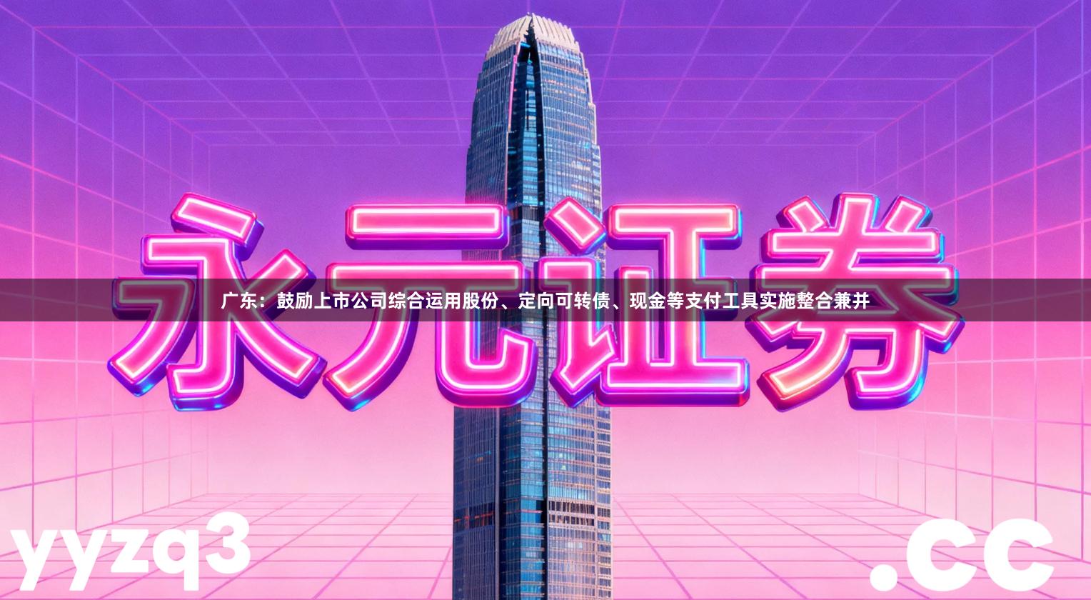 广东：鼓励上市公司综合运用股份、定向可转债、现金等支付工具实施整合兼并