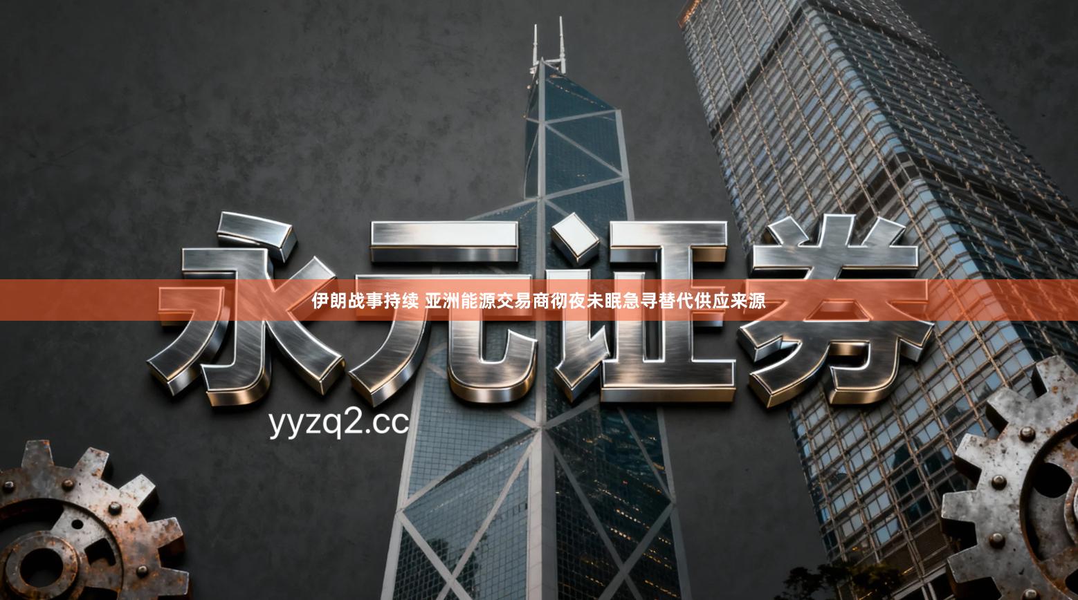 伊朗战事持续 亚洲能源交易商彻夜未眠急寻替代供应来源