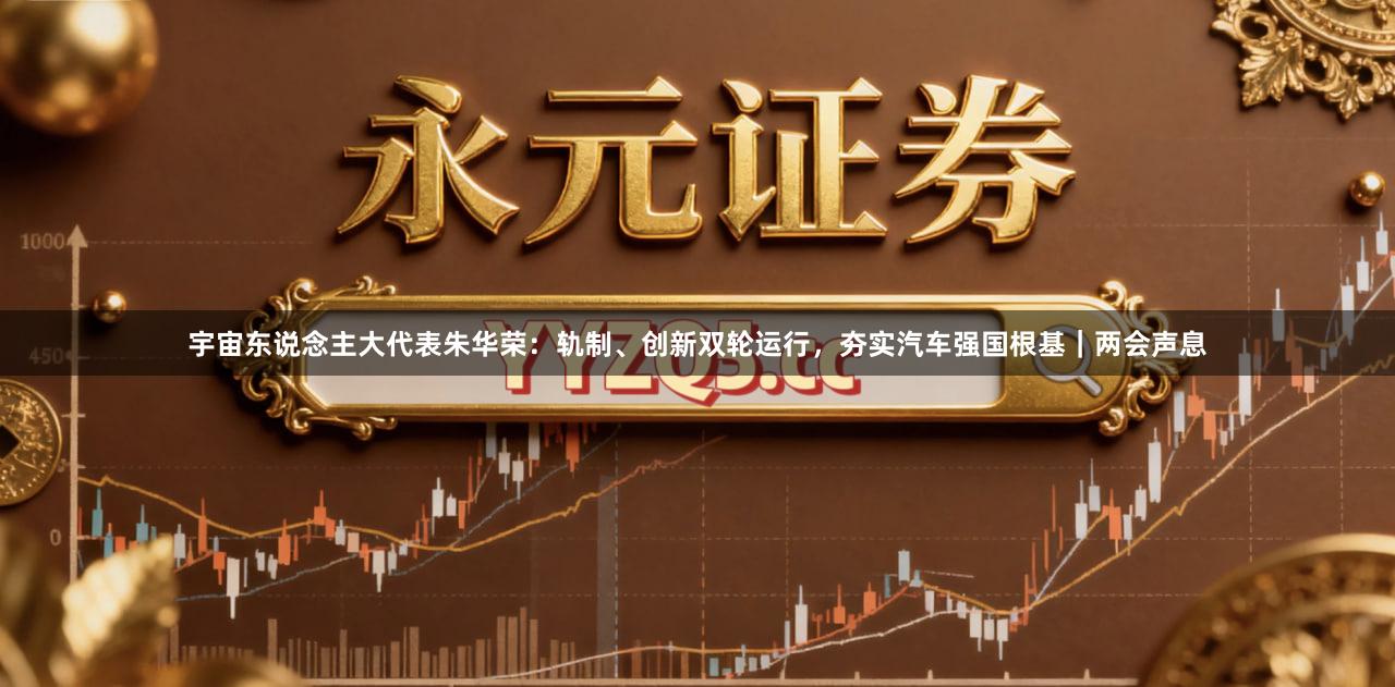 宇宙东说念主大代表朱华荣：轨制、创新双轮运行，夯实汽车强国根基｜两会声息